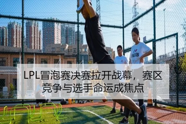 LPL冒泡赛决赛拉开战幕，赛区竞争与选手命运成焦点